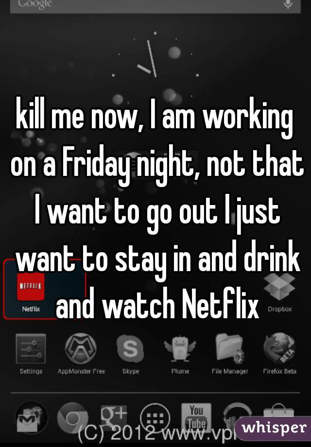 kill me now, I am working on a Friday night, not that I want to go out I just want to stay in and drink and watch Netflix