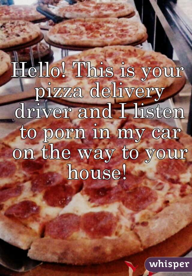 Hello! This is your pizza delivery driver and I listen to porn in my car on the way to your house! 