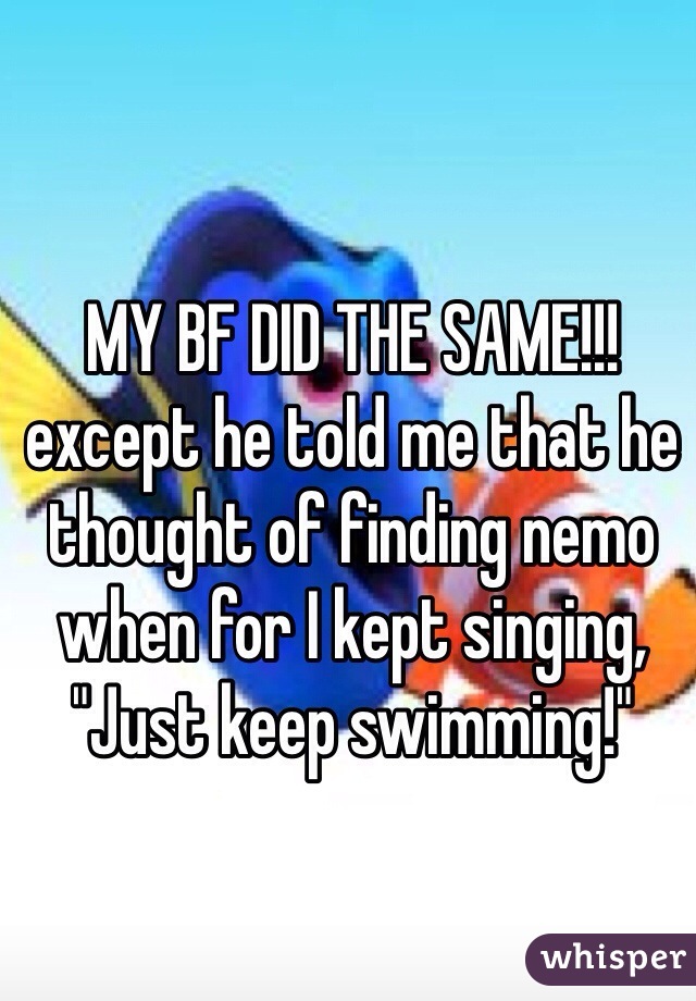 MY BF DID THE SAME!!!
except he told me that he thought of finding nemo when for I kept singing,
"Just keep swimming!"