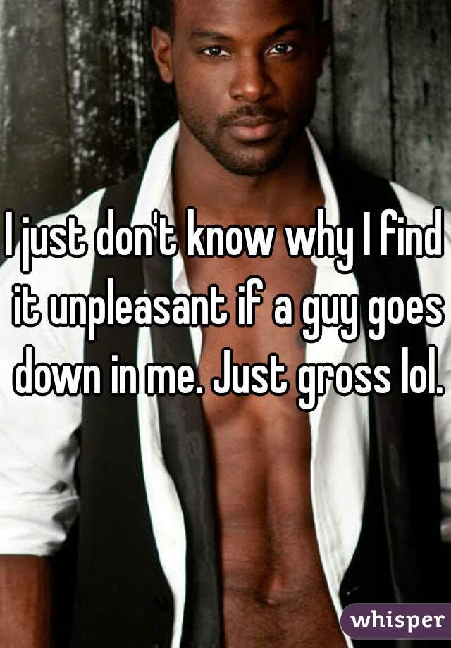 I just don't know why I find it unpleasant if a guy goes down in me. Just gross lol.
