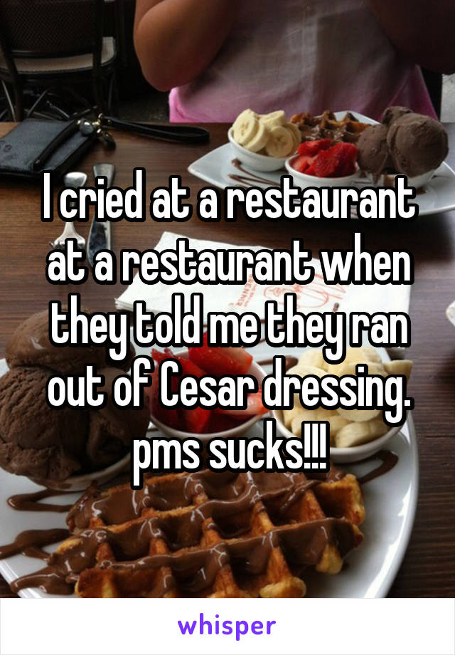 I cried at a restaurant at a restaurant when they told me they ran out of Cesar dressing. pms sucks!!!