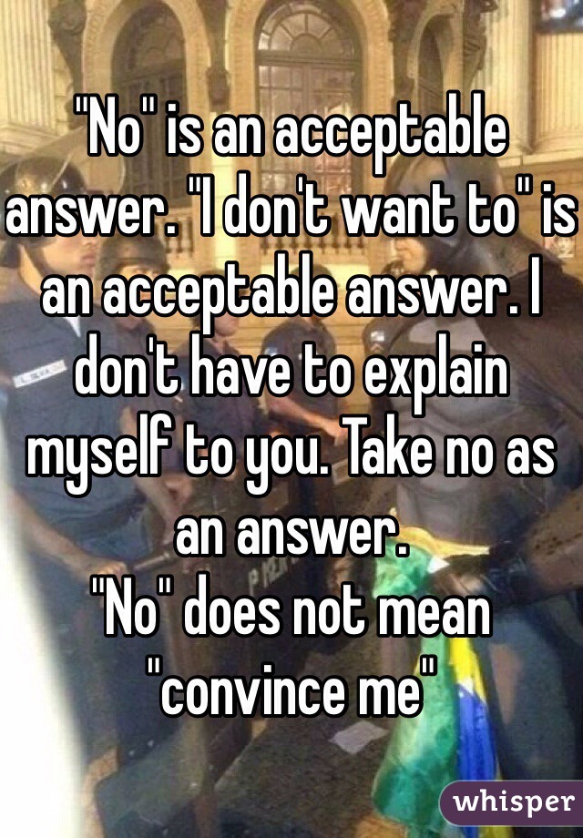 "No" is an acceptable answer. "I don't want to" is an acceptable answer. I don't have to explain myself to you. Take no as an answer.
"No" does not mean "convince me"