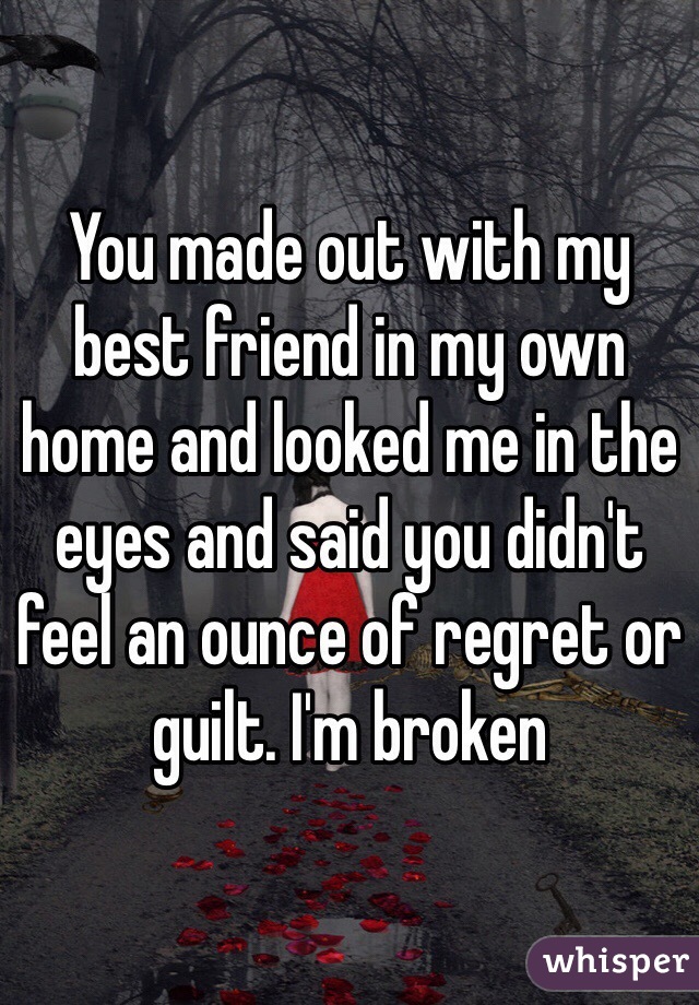You made out with my best friend in my own home and looked me in the eyes and said you didn't feel an ounce of regret or guilt. I'm broken