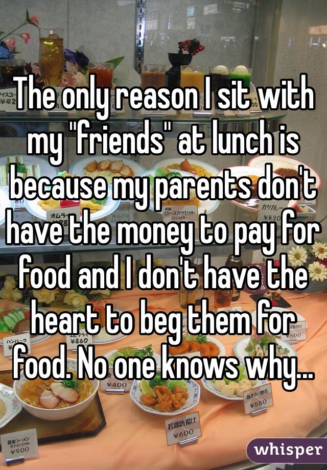 The only reason I sit with my "friends" at lunch is because my parents don't have the money to pay for food and I don't have the heart to beg them for food. No one knows why... 