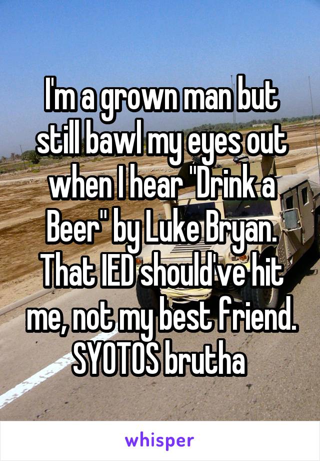 I'm a grown man but still bawl my eyes out when I hear "Drink a Beer" by Luke Bryan. That IED should've hit me, not my best friend. SYOTOS brutha 