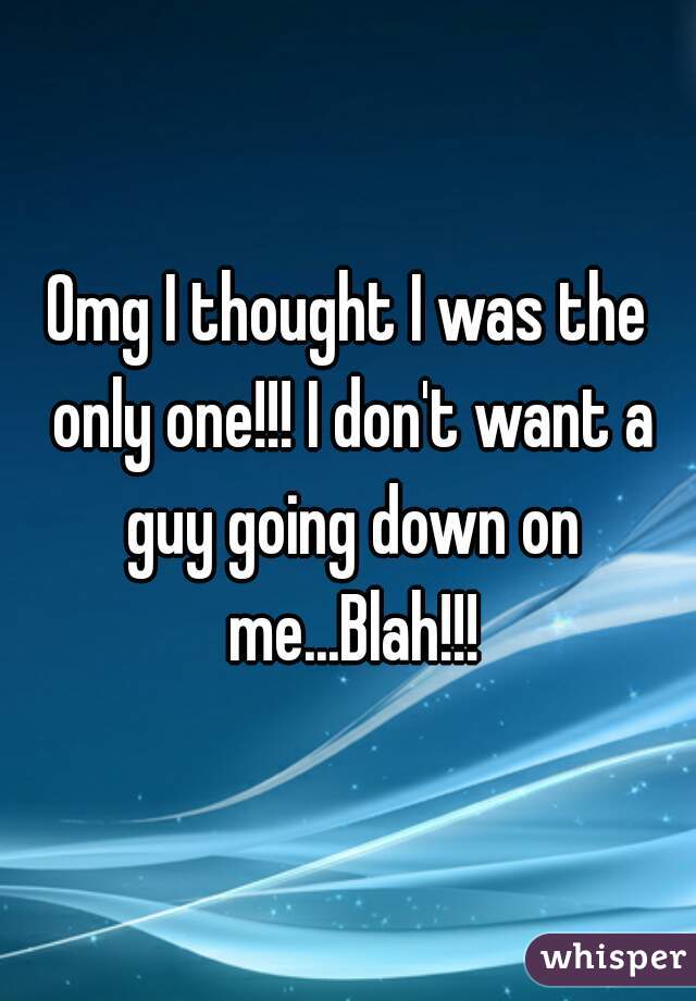 Omg I thought I was the only one!!! I don't want a guy going down on me...Blah!!!