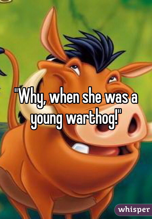 "Why, when she was a young warthog!"