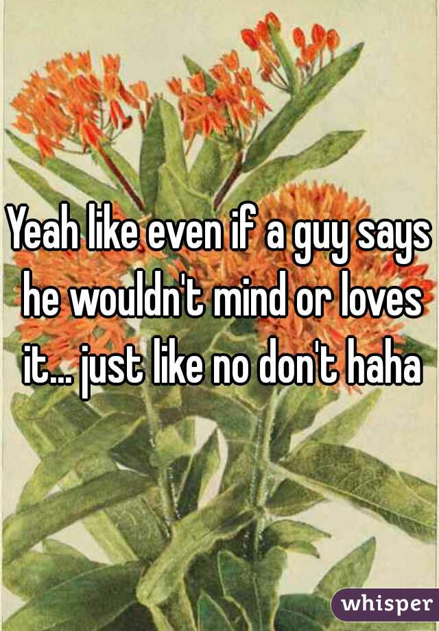 Yeah like even if a guy says he wouldn't mind or loves it... just like no don't haha