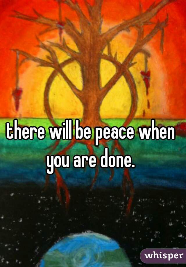 there will be peace when you are done. 