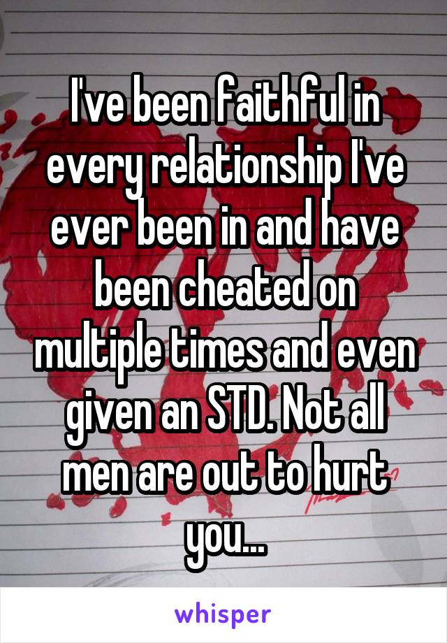 I've been faithful in every relationship I've ever been in and have been cheated on multiple times and even given an STD. Not all men are out to hurt you...