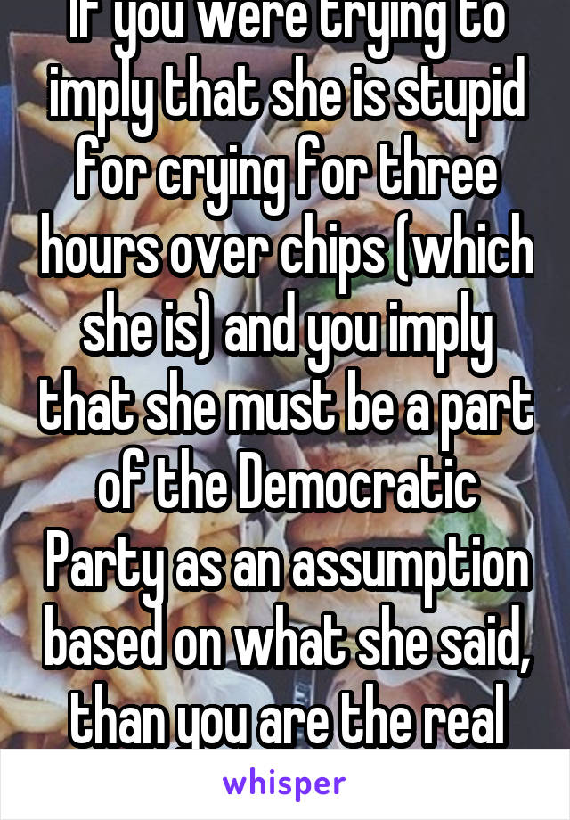 If you were trying to imply that she is stupid for crying for three hours over chips (which she is) and you imply that she must be a part of the Democratic Party as an assumption based on what she said, than you are the real idiot.