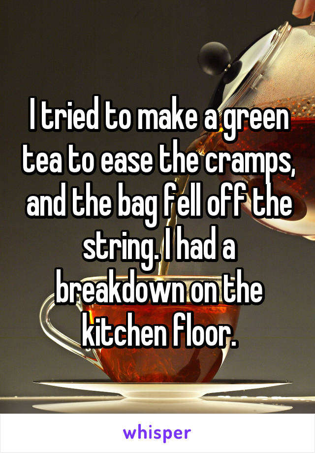 I tried to make a green tea to ease the cramps, and the bag fell off the string. I had a breakdown on the kitchen floor.