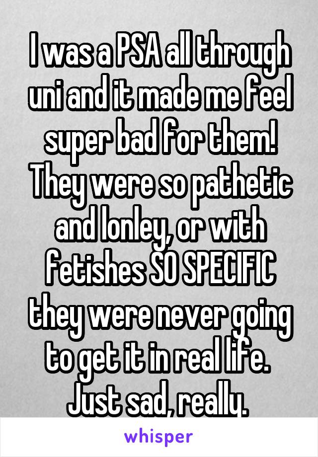 I was a PSA all through uni and it made me feel super bad for them! They were so pathetic and lonley, or with fetishes SO SPECIFIC they were never going to get it in real life.  Just sad, really. 