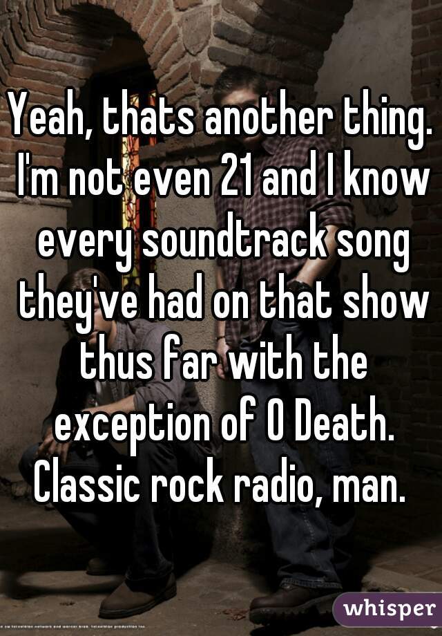 Yeah, thats another thing. I'm not even 21 and I know every soundtrack song they've had on that show thus far with the exception of O Death. Classic rock radio, man. 