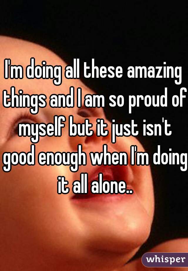 I'm doing all these amazing things and I am so proud of myself but it just isn't good enough when I'm doing it all alone..