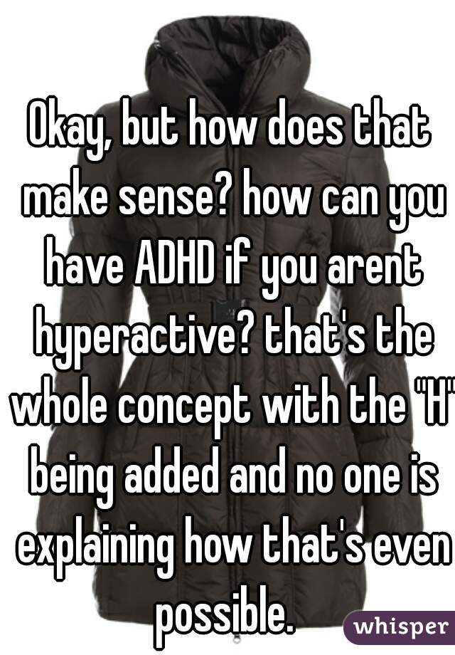 Okay, but how does that make sense? how can you have ADHD if you arent hyperactive? that's the whole concept with the "H" being added and no one is explaining how that's even possible.  