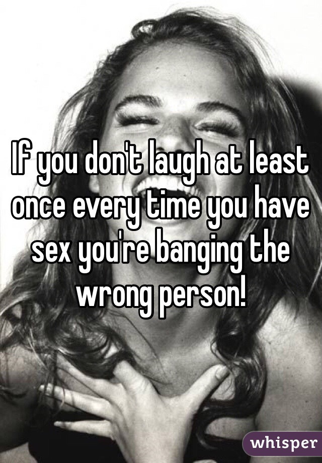 If you don't laugh at least once every time you have sex you're banging the wrong person!