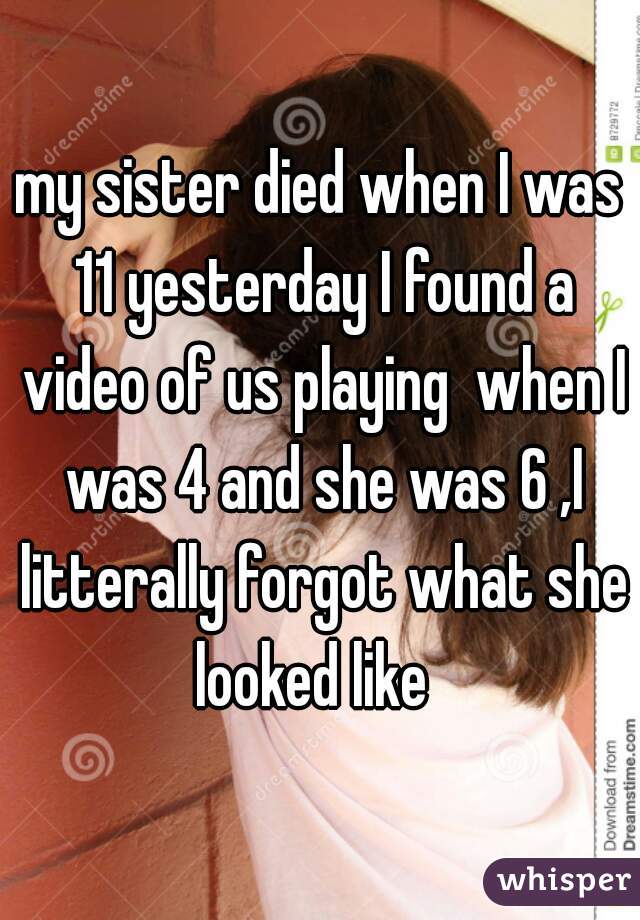 my sister died when I was 11 yesterday I found a video of us playing  when I was 4 and she was 6 ,I litterally forgot what she looked like  