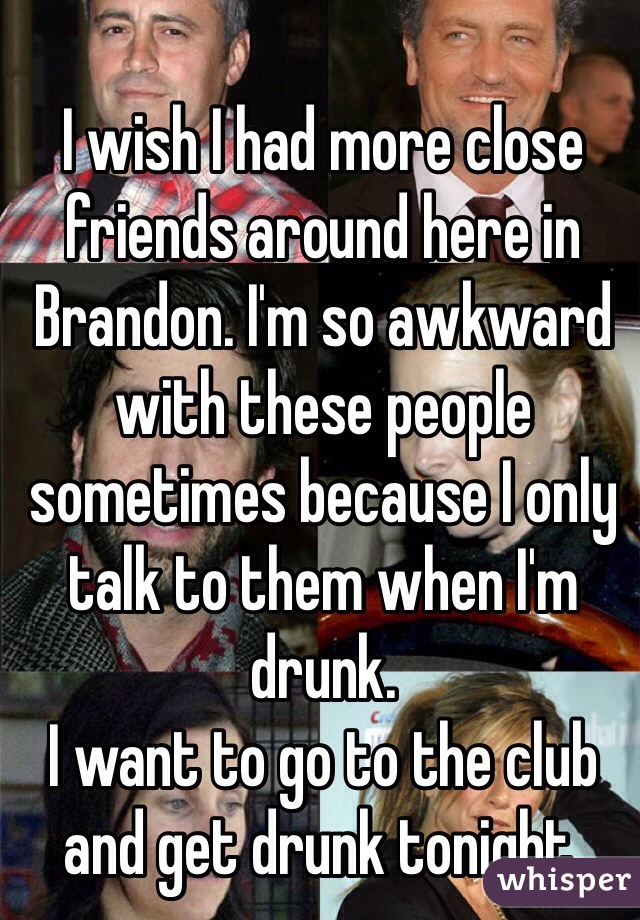 I wish I had more close friends around here in Brandon. I'm so awkward with these people sometimes because I only talk to them when I'm drunk. 
I want to go to the club and get drunk tonight. 