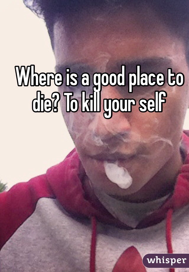 Where is a good place to die? To kill your self 