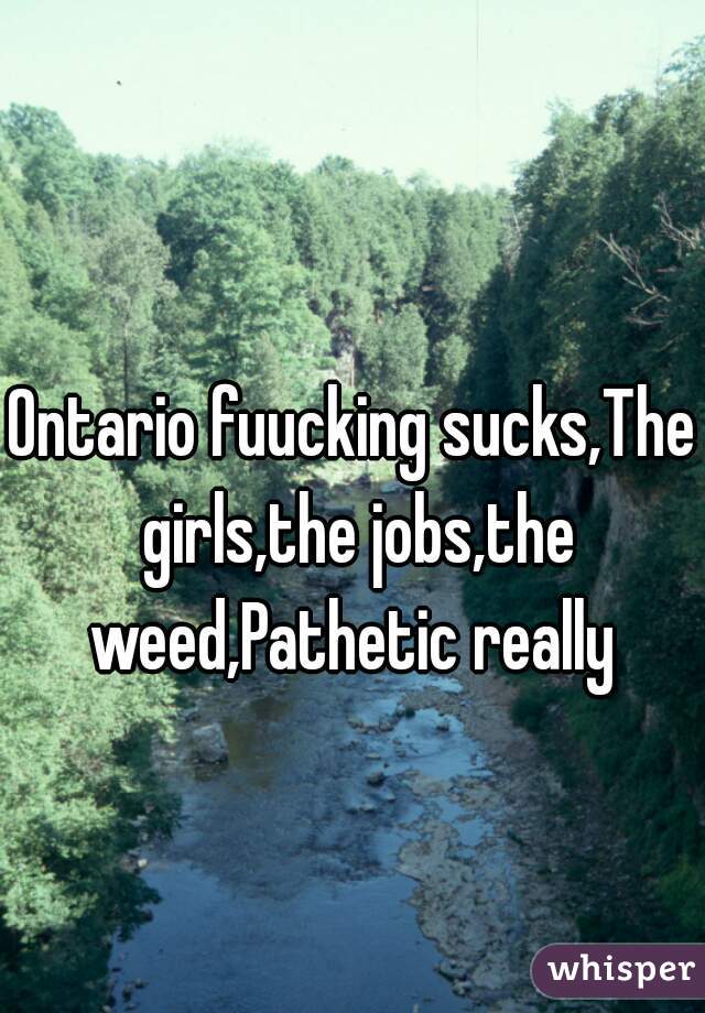 Ontario fuucking sucks,The girls,the jobs,the weed,Pathetic really 