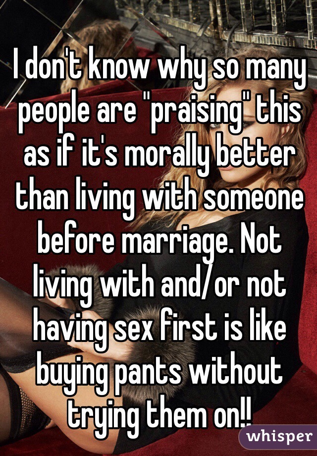 I don't know why so many people are "praising" this as if it's morally better than living with someone before marriage. Not living with and/or not having sex first is like buying pants without trying them on!! 
