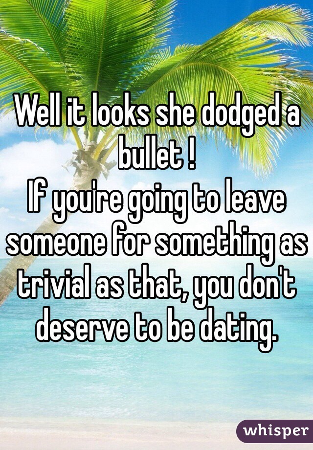 Well it looks she dodged a bullet ! 
If you're going to leave someone for something as trivial as that, you don't deserve to be dating. 