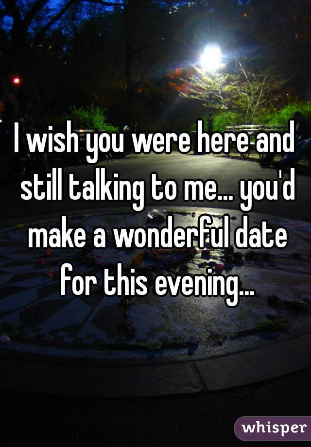 I wish you were here and still talking to me... you'd make a wonderful date for this evening...