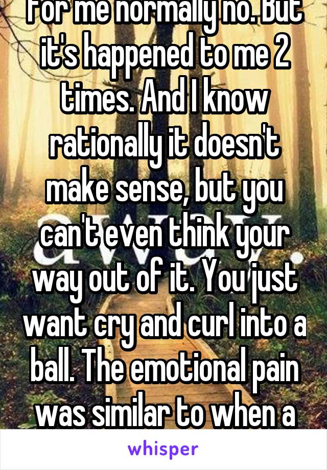 For me normally no. But it's happened to me 2 times. And I know rationally it doesn't make sense, but you can't even think your way out of it. You just want cry and curl into a ball. The emotional pain was similar to when a friend of minedied.