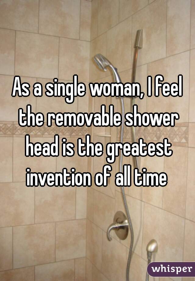 As a single woman, I feel the removable shower head is the greatest invention of all time 