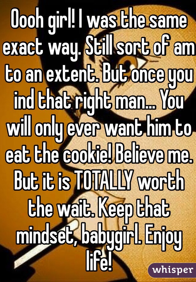 Oooh girl! I was the same exact way. Still sort of am to an extent. But once you ind that right man... You will only ever want him to eat the cookie! Believe me. But it is TOTALLY worth the wait. Keep that mindset, babygirl. Enjoy life!