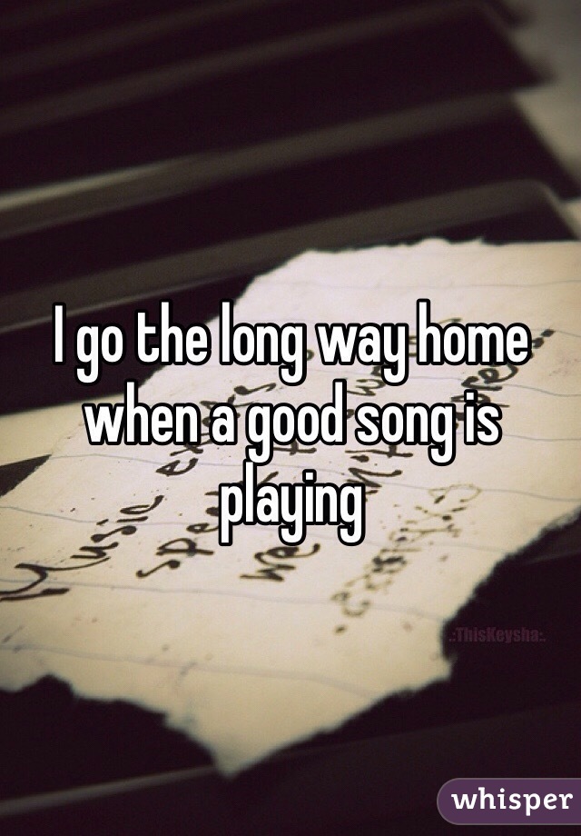 I go the long way home when a good song is playing 
