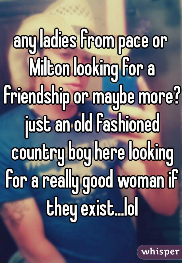 any ladies from pace or Milton looking for a friendship or maybe more? just an old fashioned country boy here looking for a really good woman if they exist...lol