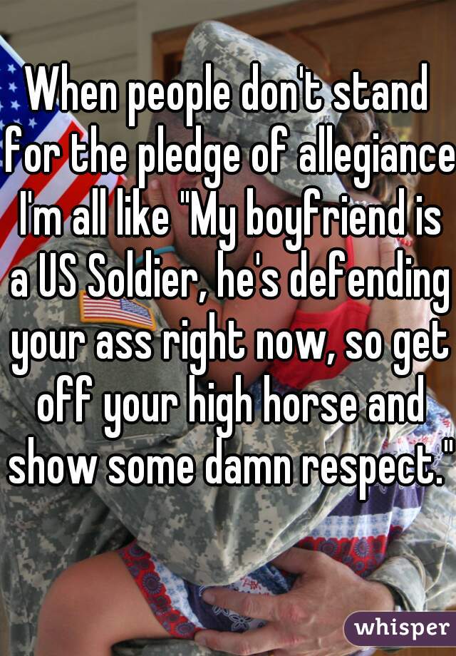 When people don't stand for the pledge of allegiance I'm all like "My boyfriend is a US Soldier, he's defending your ass right now, so get off your high horse and show some damn respect." 
