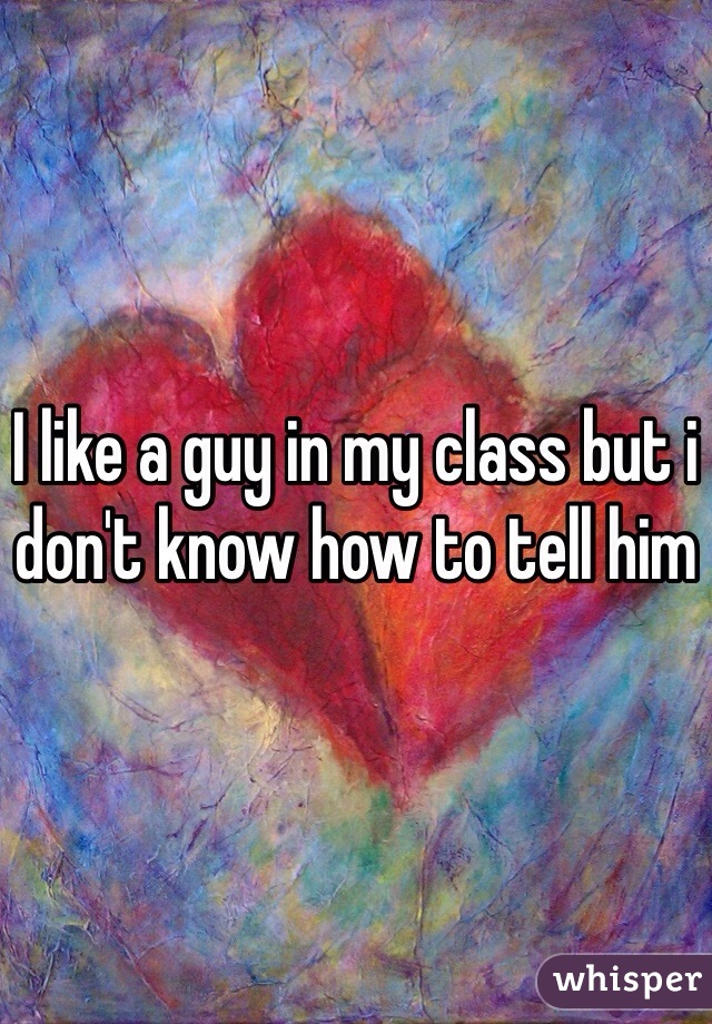 I like a guy in my class but i don't know how to tell him 