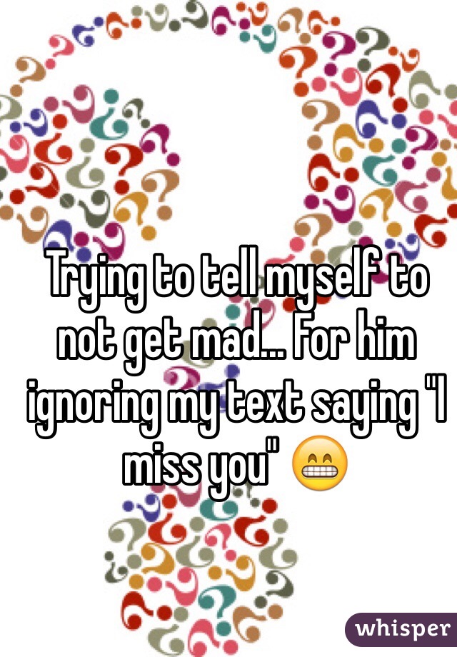 Trying to tell myself to not get mad... For him ignoring my text saying "I miss you" 😁