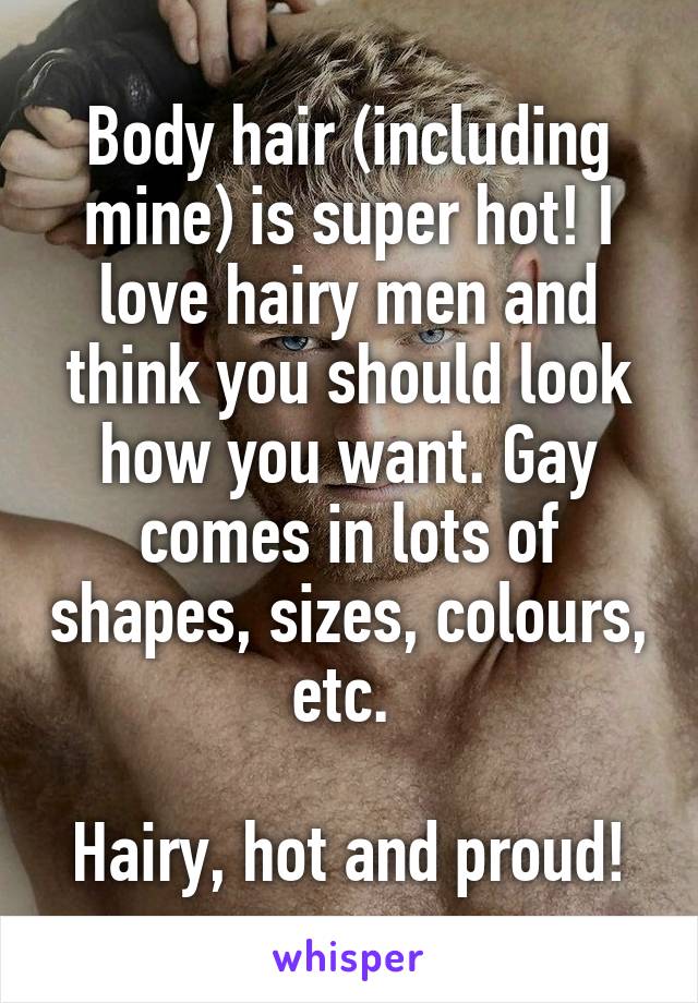 Body hair (including mine) is super hot! I love hairy men and think you should look how you want. Gay comes in lots of shapes, sizes, colours, etc. 

Hairy, hot and proud!