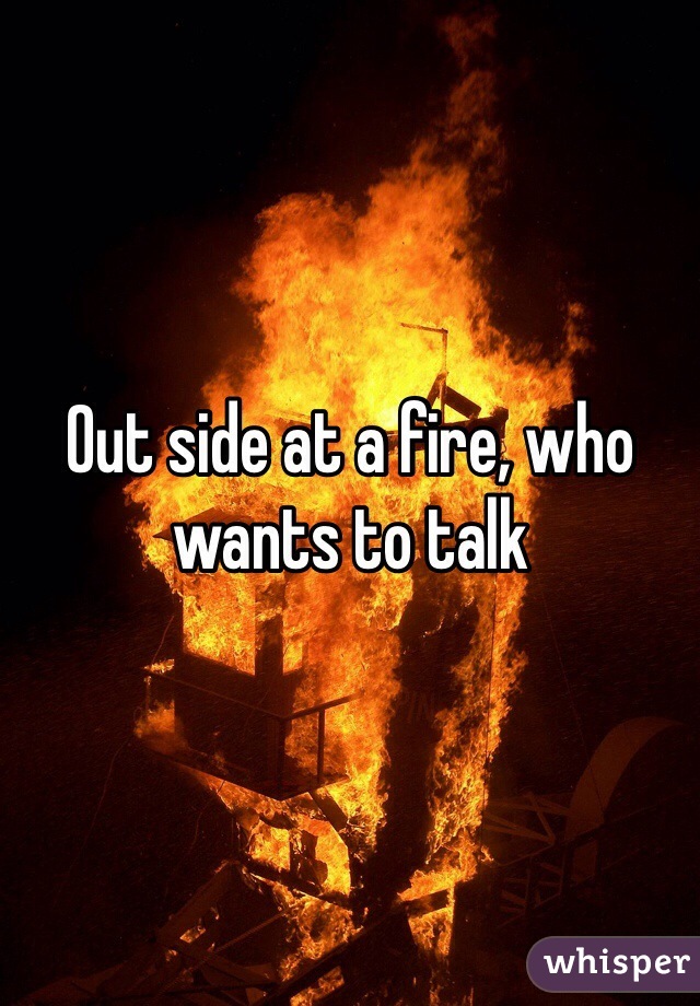 Out side at a fire, who wants to talk