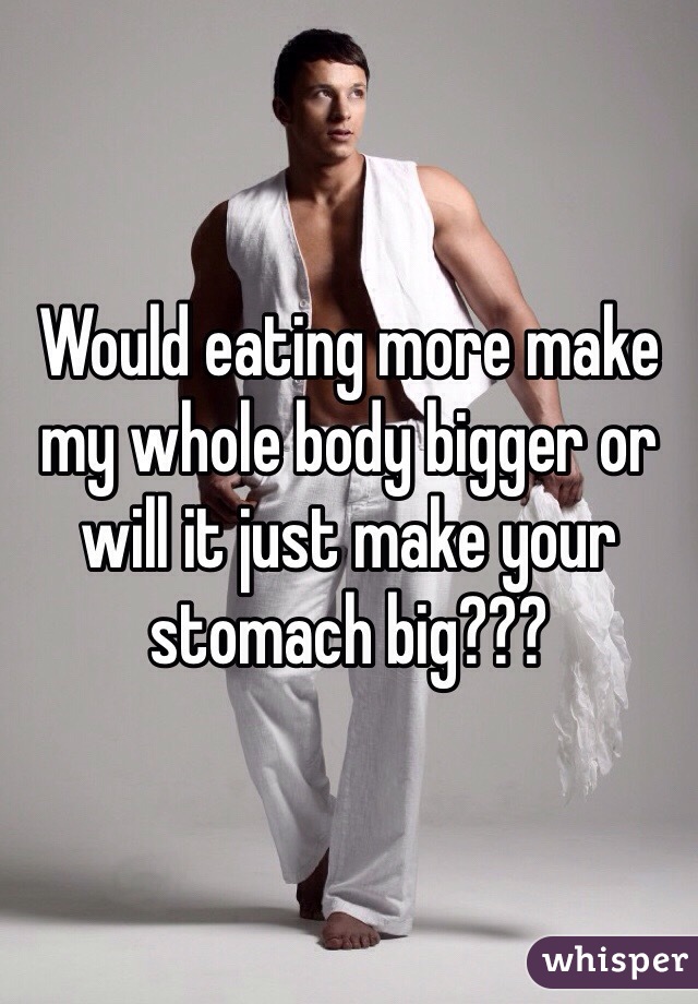 Would eating more make my whole body bigger or will it just make your stomach big???