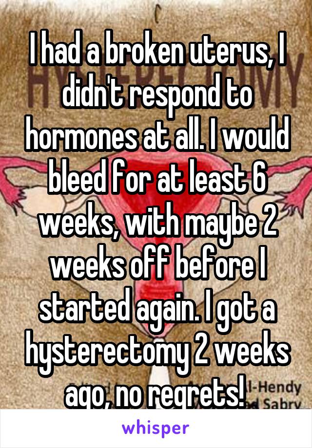 I had a broken uterus, I didn't respond to hormones at all. I would bleed for at least 6 weeks, with maybe 2 weeks off before I started again. I got a hysterectomy 2 weeks ago, no regrets! 