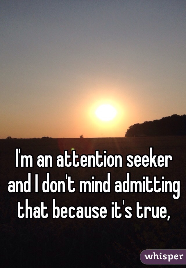 I'm an attention seeker and I don't mind admitting that because it's true, 