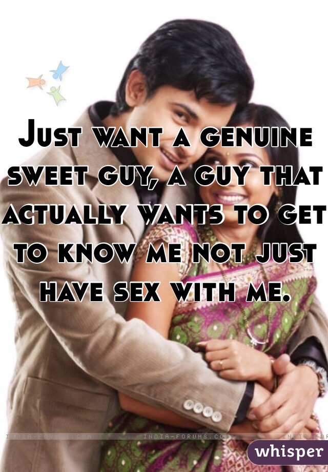 Just want a genuine sweet guy, a guy that actually wants to get to know me not just have sex with me.