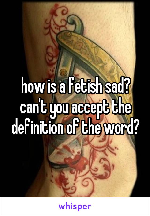 how is a fetish sad? can't you accept the definition of the word?