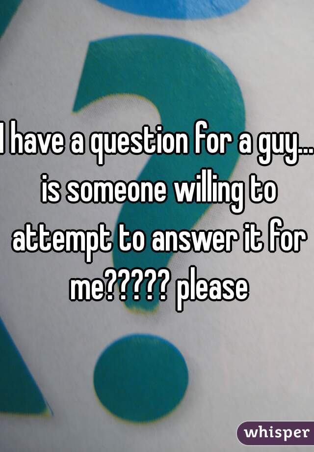 I have a question for a guy... is someone willing to attempt to answer it for me????? please