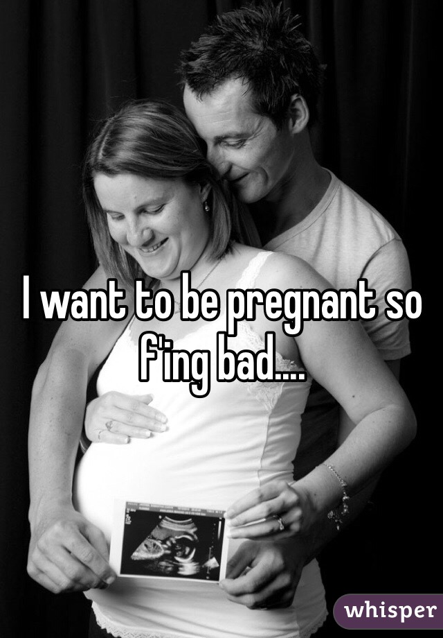 I want to be pregnant so f'ing bad....