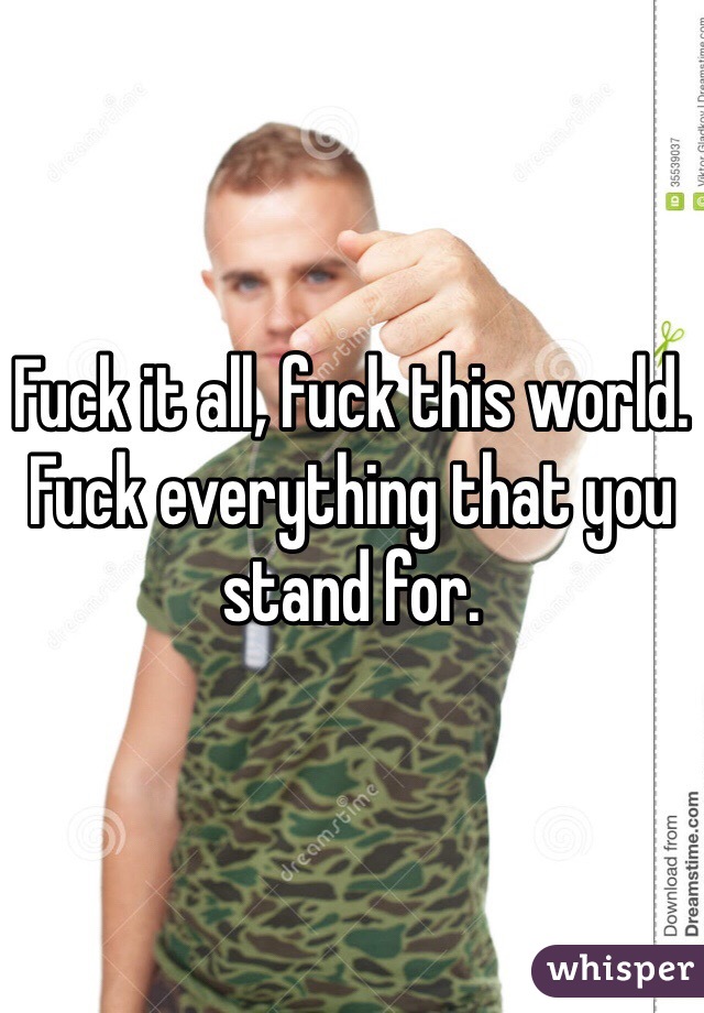 Fuck it all, fuck this world. Fuck everything that you stand for.