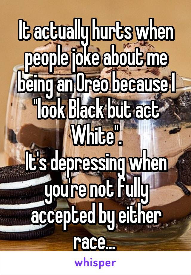It actually hurts when people joke about me being an Oreo because I "look Black but act White".
It's depressing when you're not fully accepted by either race... 