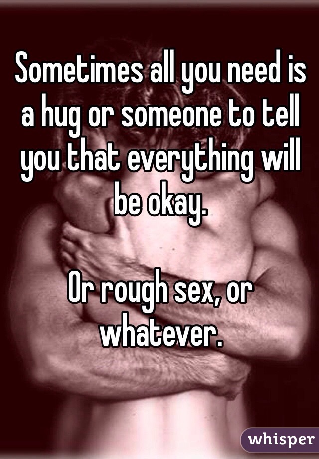 Sometimes all you need is a hug or someone to tell you that everything will be okay. 

Or rough sex, or whatever. 