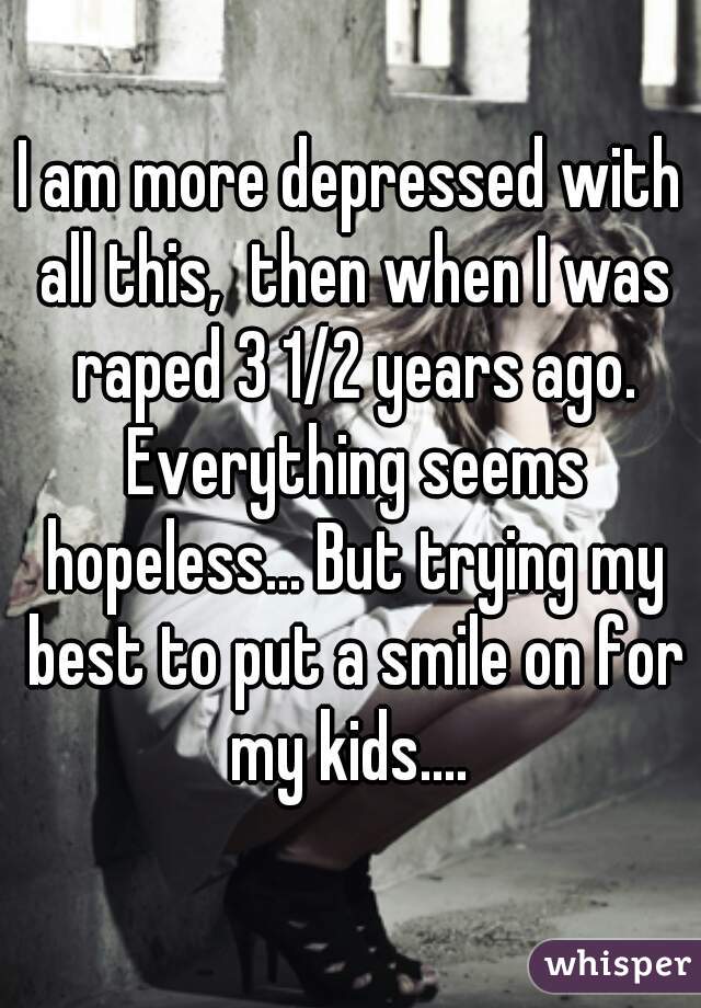 I am more depressed with all this,  then when I was raped 3 1/2 years ago. Everything seems hopeless... But trying my best to put a smile on for my kids.... 