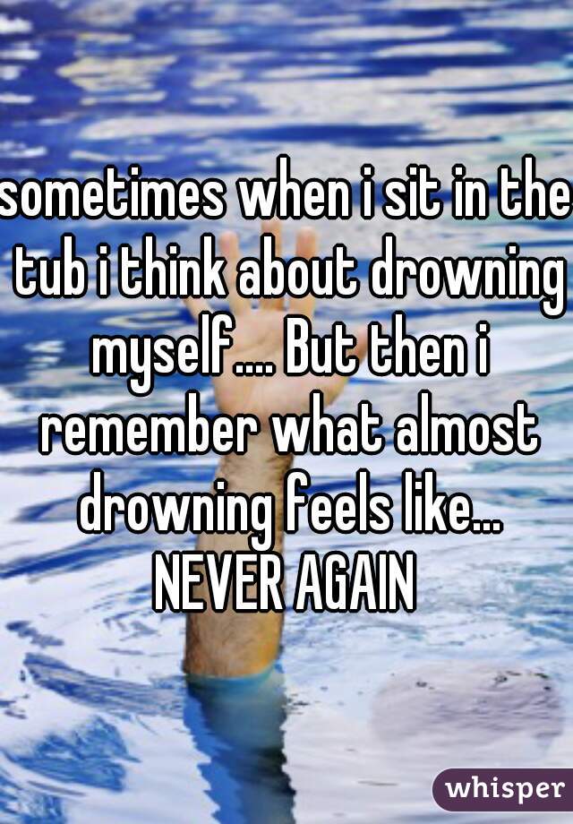 sometimes when i sit in the tub i think about drowning myself.... But then i remember what almost drowning feels like... NEVER AGAIN 